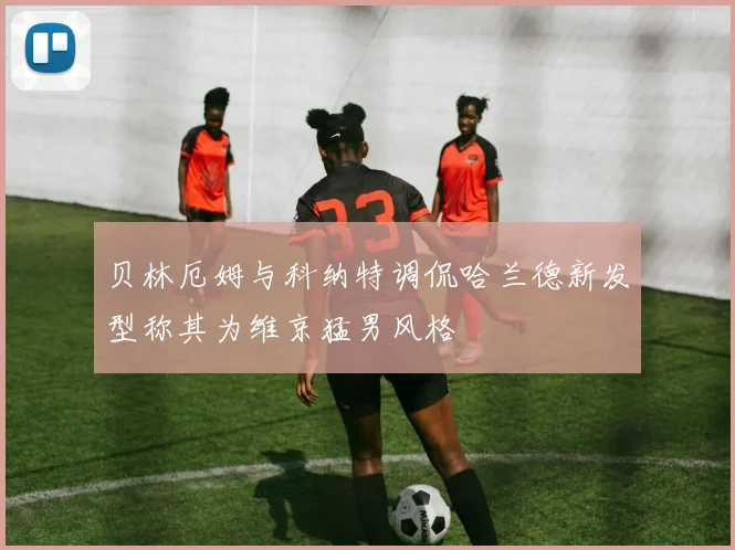 贝林厄姆与科纳特调侃哈兰德新发型称其为维京猛男风格