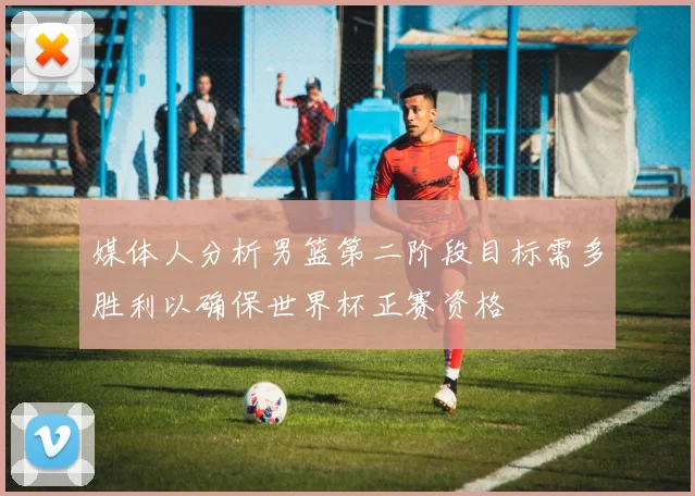 媒体人分析男篮第二阶段目标需多胜利以确保世界杯正赛资格