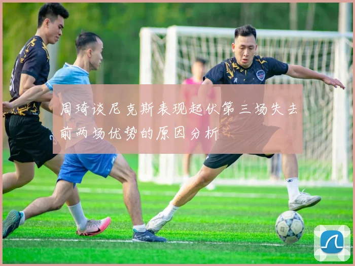 周琦谈尼克斯表现起伏第三场失去前两场优势的原因分析