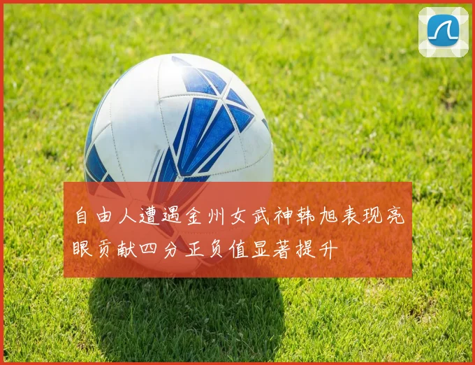 自由人遭遇金州女武神韩旭表现亮眼贡献四分正负值显著提升