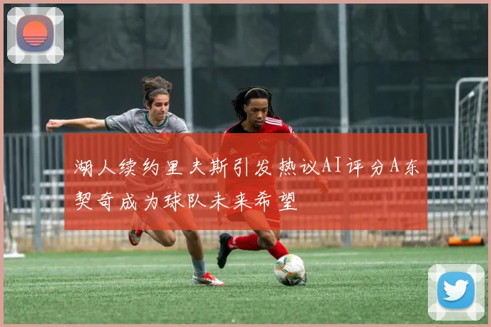 湖人续约里夫斯引发热议AI评分A东契奇成为球队未来希望