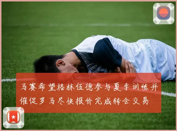 马赛希望格林伍德参与夏季训练并催促罗马尽快报价完成转会交易