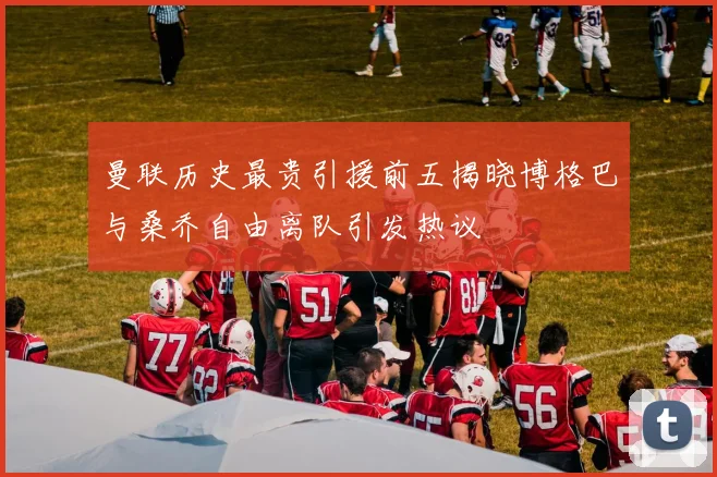 曼联历史最贵引援前五揭晓博格巴与桑乔自由离队引发热议