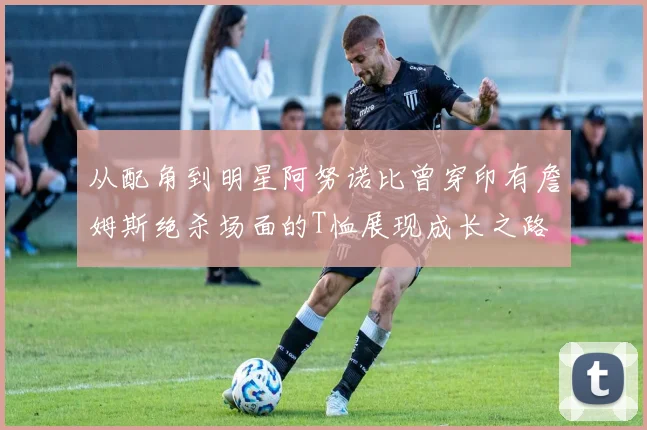 从配角到明星阿努诺比曾穿印有詹姆斯绝杀场面的T恤展现成长之路