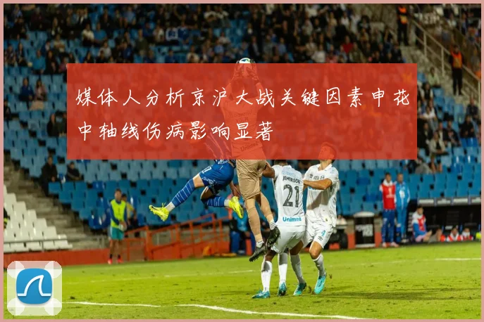 媒体人分析京沪大战关键因素申花中轴线伤病影响显著