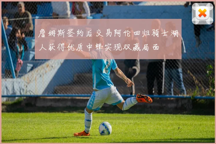 詹姆斯签约后交易阿伦回归骑士湖人获得优质中锋实现双赢局面