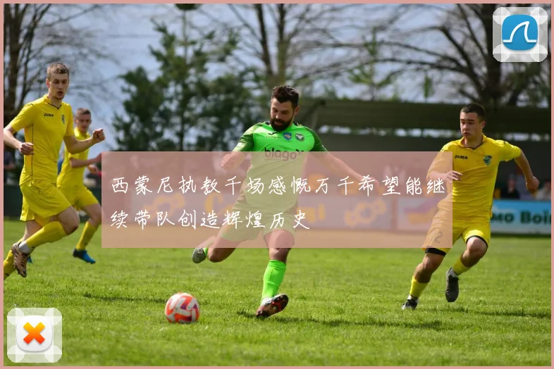 西蒙尼执教千场感慨万千希望能继续带队创造辉煌历史