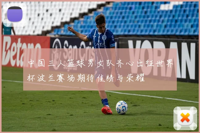 中国三人篮球男女队齐心出征世界杯波兰赛场期待佳绩与荣耀