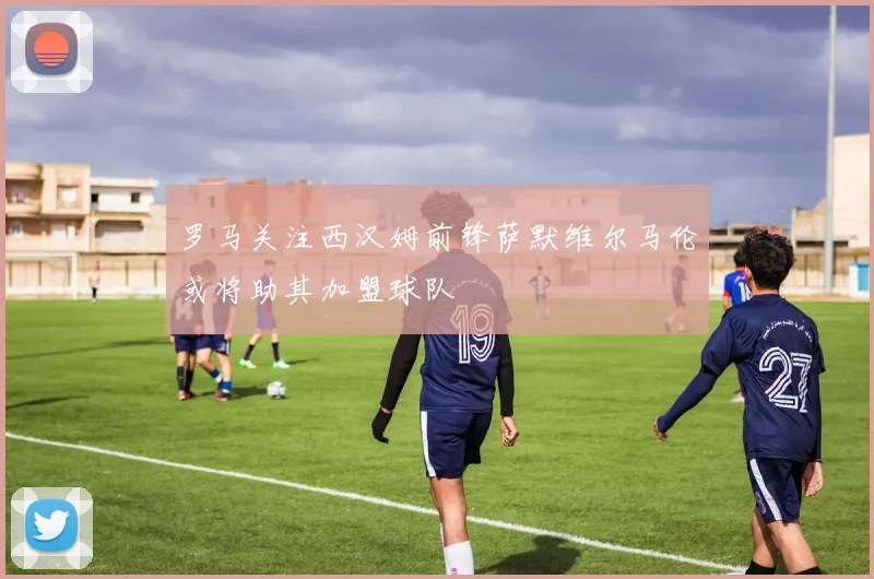 罗马关注西汉姆前锋萨默维尔马伦或将助其加盟球队