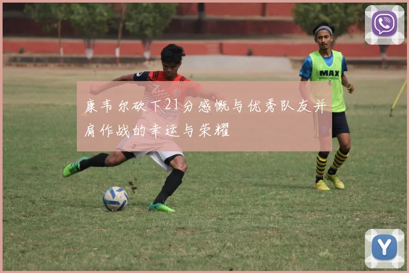 康韦尔砍下21分感慨与优秀队友并肩作战的幸运与荣耀