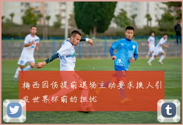 梅西因伤提前退场主动要求换人引发世界杯前的担忧
