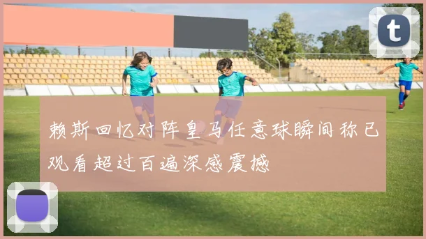 赖斯回忆对阵皇马任意球瞬间称已观看超过百遍深感震撼