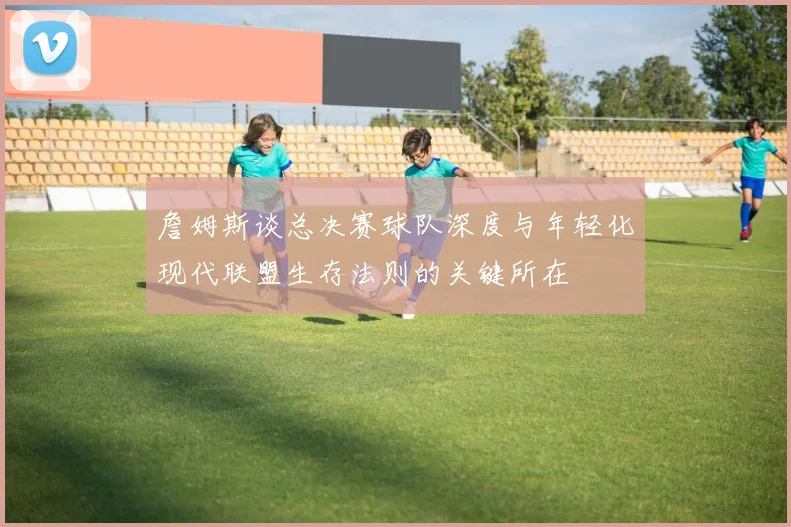 詹姆斯谈总决赛球队深度与年轻化现代联盟生存法则的关键所在