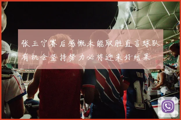 张玉宁赛后感慨未能取胜直言球队有机会坚持努力必将迎来好结果