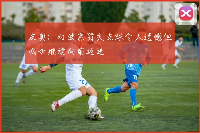 皮奥：对波黑罚失点球令人遗憾但我会继续向前迈进