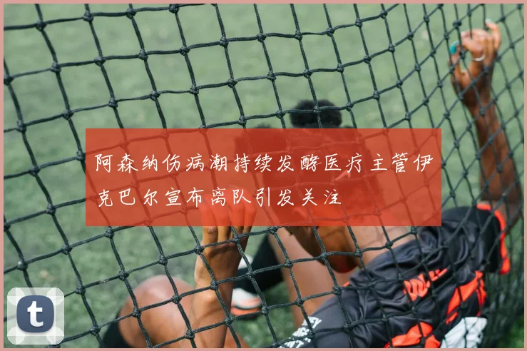 阿森纳伤病潮持续发酵医疗主管伊克巴尔宣布离队引发关注