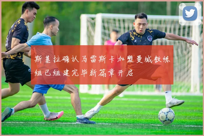 斯基拉确认马雷斯卡加盟曼城教练组已组建完毕新篇章开启