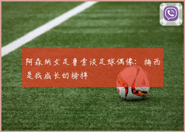 阿森纳女足鲁索谈足球偶像：梅西是我成长的榜样