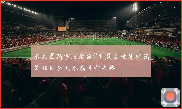 尤文图斯官方致敬C罗最后世界杯篇章铭刻历史永载传奇之路