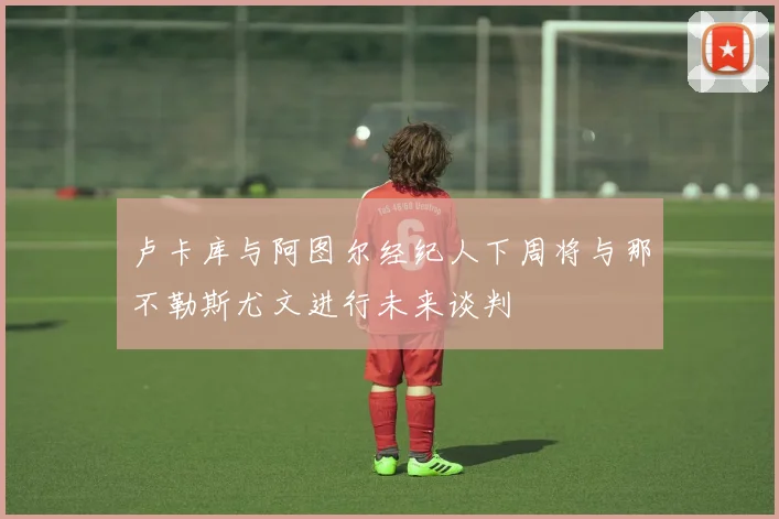 卢卡库与阿图尔经纪人下周将与那不勒斯尤文进行未来谈判