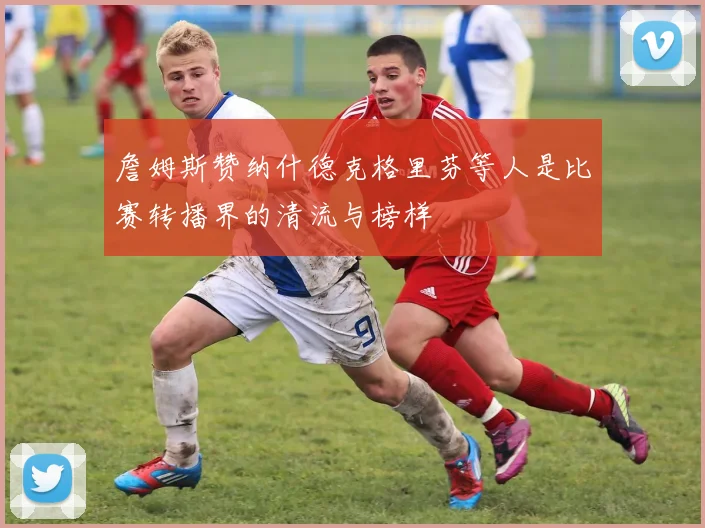 詹姆斯赞纳什德克格里芬等人是比赛转播界的清流与榜样