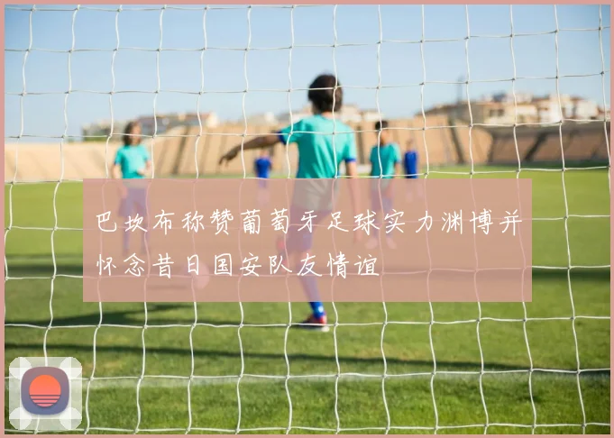 巴坎布称赞葡萄牙足球实力渊博并怀念昔日国安队友情谊
