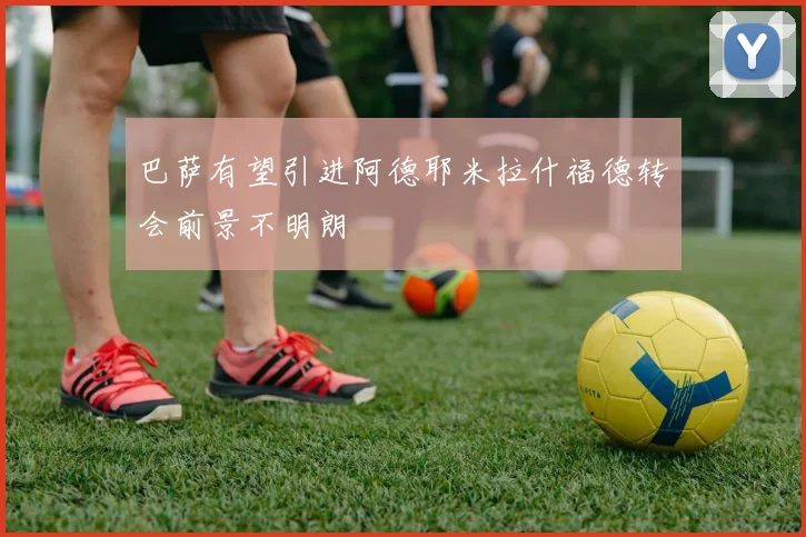 巴萨有望引进阿德耶米拉什福德转会前景不明朗
